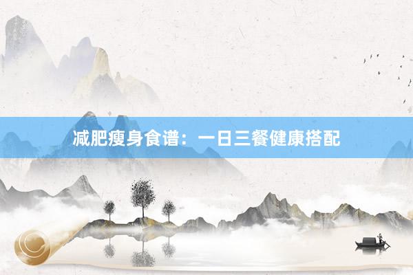 减肥瘦身食谱：一日三餐健康搭配
